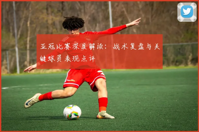 亚冠比赛深度解读:战术复盘与关键球员表现点评