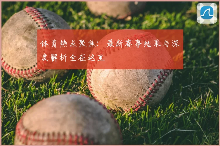 体育热点聚焦:最新赛事结果与深度解析全在这里