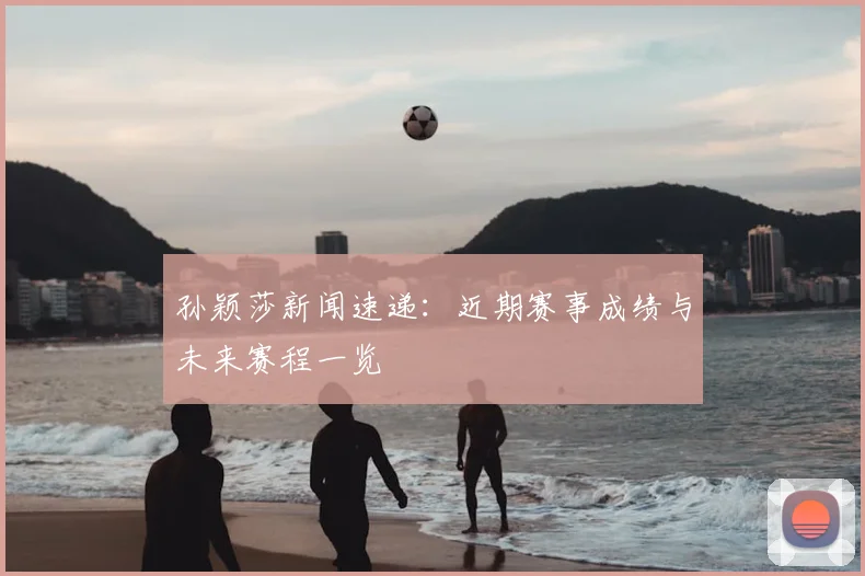 孙颖莎新闻速递:近期赛事成绩与未来赛程一览
