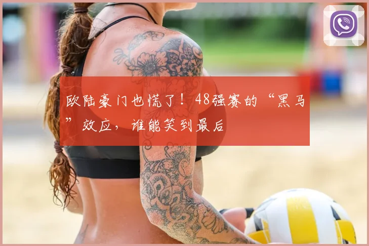 欧陆豪门也慌了！48强赛的“黑马”效应，谁能笑到最后
