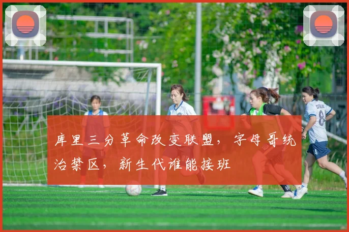 库里三分革命改变联盟,字母哥统治禁区,新生代谁能接班