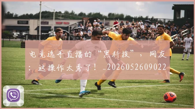 电竞选手直播的“黑科技”，网友：这操作太秀了！_20260526090224