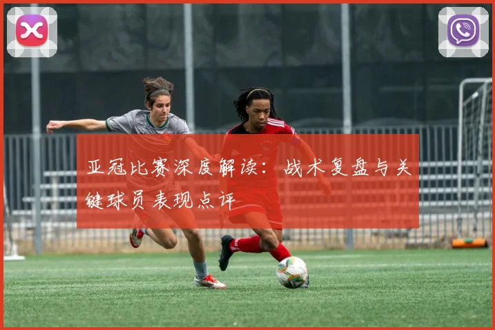亚冠比赛深度解读：战术复盘与关键球员表现点评