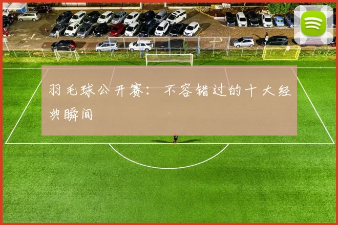 羽毛球公开赛:不容错过的十大经典瞬间