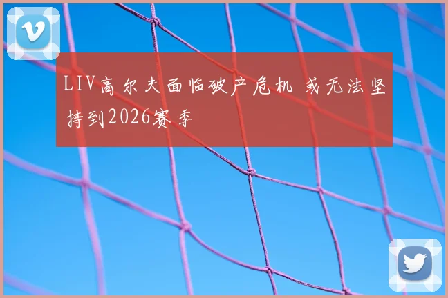 LIV高尔夫面临破产危机 或无法坚持到2026赛季