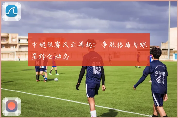 中超联赛风云再起:争冠格局与球星转会动态