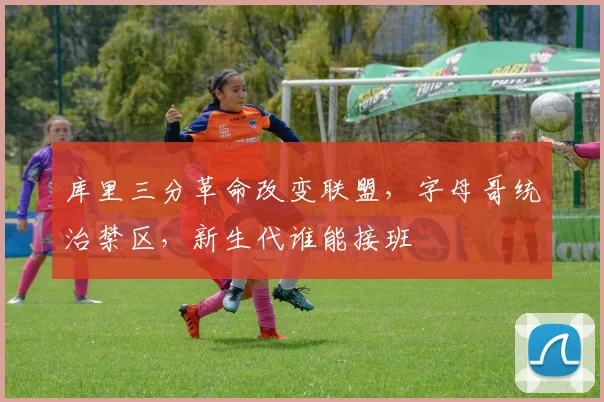 库里三分革命改变联盟,字母哥统治禁区,新生代谁能接班