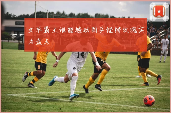 女单霸主谁能撼动国乒铿锵玫瑰实力盘点
