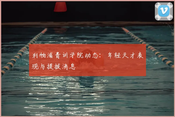 利物浦青训学院动态：年轻天才表现与提拔消息