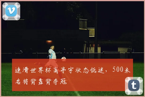 速滑世界杯高亭宇状态低迷，500米名将背靠背夺冠