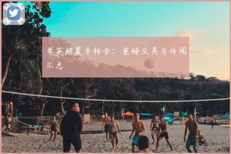 年英超夏季转会:重磅交易与传闻汇总